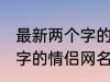 最新两个字的情侣网名大全 最新两个字的情侣网名有哪些