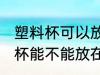 塑料杯可以放在微波炉里加热吗 塑料杯能不能放在微波炉里加热