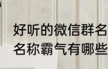 好听的微信群名称霸气 好听的微信群名称霸气有哪些