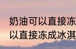 奶油可以直接冻成冰淇淋吗 奶油不可以直接冻成冰淇淋对吗