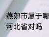 燕郊市属于哪一个省份 燕郊镇隶属于河北省对吗