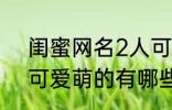 闺蜜网名2人可爱萌的 闺蜜网名2人可爱萌的有哪些