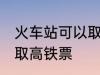 火车站可以取高铁票吗 能不能火车站取高铁票