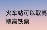 火车站可以取高铁票吗 能不能火车站取高铁票