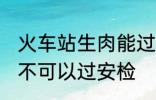 火车站生肉能过安检吗 火车站生肉可不可以过安检