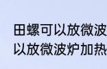 田螺可以放微波炉加热吗 田螺可不可以放微波炉加热