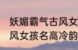 妖媚霸气古风女子名字 妖媚霸气的古风女孩名高冷韵味十足