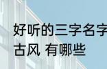 好听的三字名字古风 好听的三字名字古风 有哪些